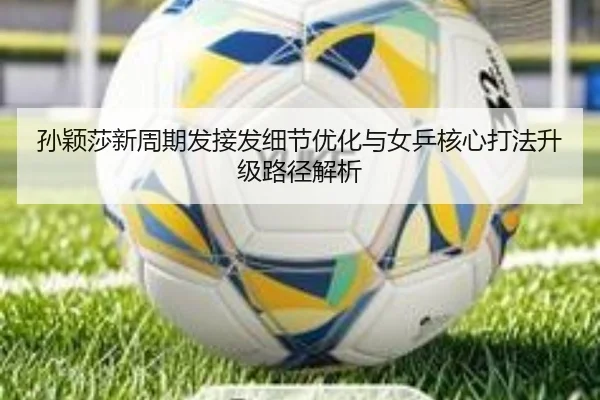 孙颖莎新周期发接发细节优化与女乒核心打法升级路径解析